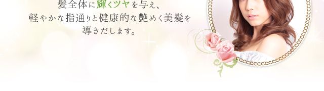 髪全体に輝くツヤを与え、軽やかな指通りと健康的な艶めく美髪を導きだします。
