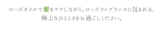ローズオイルで髪をケアしながら、ローズフレグランスに包まれる、極上なひとときをお過ごしください。